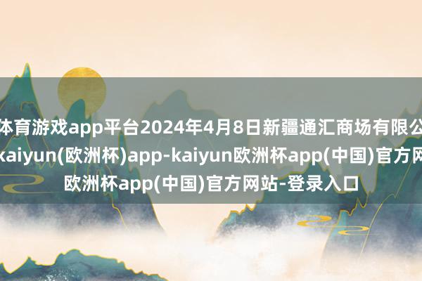 体育游戏app平台2024年4月8日新疆通汇商场有限公司价钱行情-kaiyun(欧洲杯)app-kaiyun欧洲杯app(中国)官方网站-登录入口