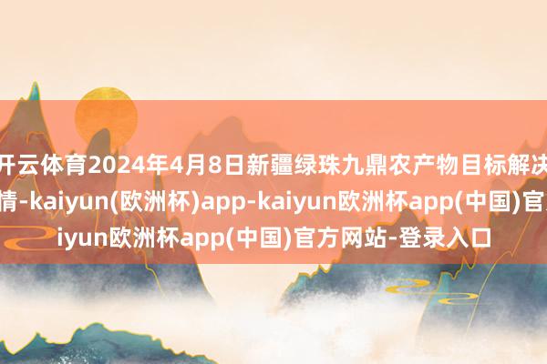 开云体育2024年4月8日新疆绿珠九鼎农产物目标解决有限公司价钱行情-kaiyun(欧洲杯)app-kaiyun欧洲杯app(中国)官方网站-登录入口