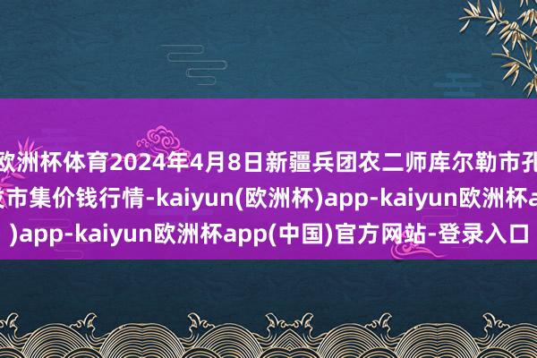 欧洲杯体育2024年4月8日新疆兵团农二师库尔勒市孔雀农副产物详尽批发市集价钱行情-kaiyun(欧洲杯)app-kaiyun欧洲杯app(中国)官方网站-登录入口