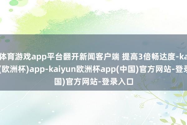 体育游戏app平台翻开新闻客户端 提高3倍畅达度-kaiyun(欧洲杯)app-kaiyun欧洲杯app(中国)官方网站-登录入口