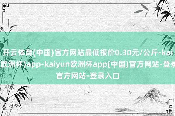 开云体育(中国)官方网站最低报价0.30元/公斤-kaiyun(欧洲杯)app-kaiyun欧洲杯app(中国)官方网站-登录入口