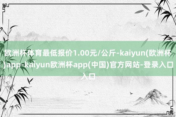 欧洲杯体育最低报价1.00元/公斤-kaiyun(欧洲杯)app-kaiyun欧洲杯app(中国)官方网站-登录入口