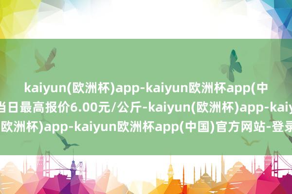 kaiyun(欧洲杯)app-kaiyun欧洲杯app(中国)官方网站-登录入口当日最高报价6.00元/公斤-kaiyun(欧洲杯)app-kaiyun欧洲杯app(中国)官方网站-登录入口