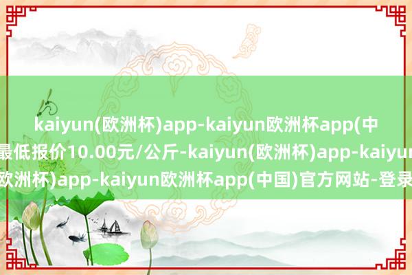 kaiyun(欧洲杯)app-kaiyun欧洲杯app(中国)官方网站-登录入口最低报价10.00元/公斤-kaiyun(欧洲杯)app-kaiyun欧洲杯app(中国)官方网站-登录入口