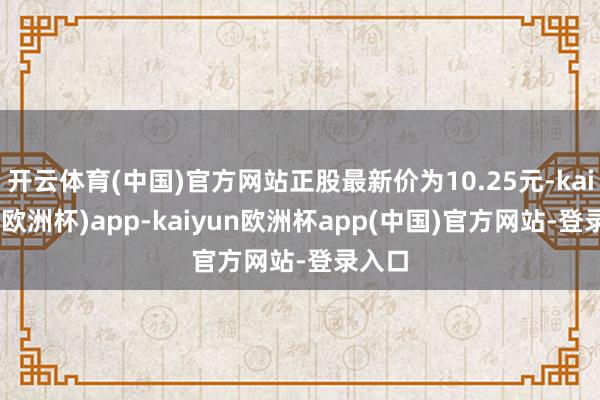 开云体育(中国)官方网站正股最新价为10.25元-kaiyun(欧洲杯)app-kaiyun欧洲杯app(中国)官方网站-登录入口