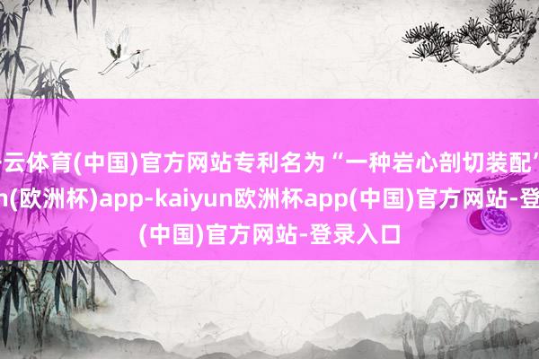 开云体育(中国)官方网站专利名为“一种岩心剖切装配”-kaiyun(欧洲杯)app-kaiyun欧洲杯app(中国)官方网站-登录入口