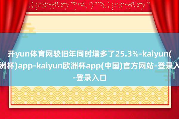 开yun体育网较旧年同时增多了25.3%-kaiyun(欧洲杯)app-kaiyun欧洲杯app(中国)官方网站-登录入口