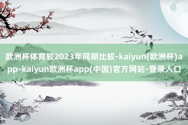 欧洲杯体育较2023年同期比较-kaiyun(欧洲杯)app-kaiyun欧洲杯app(中国)官方网站-登录入口