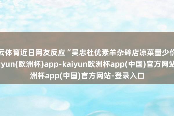 开云体育近日网友反应“吴忠杜优素羊杂碎店凉菜量少价高”问题-kaiyun(欧洲杯)app-kaiyun欧洲杯app(中国)官方网站-登录入口