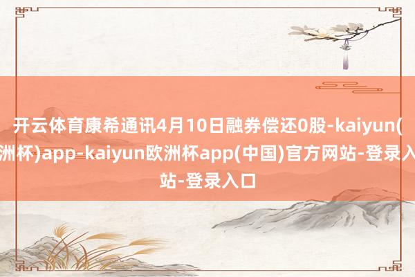 开云体育康希通讯4月10日融券偿还0股-kaiyun(欧洲杯)app-kaiyun欧洲杯app(中国)官方网站-登录入口