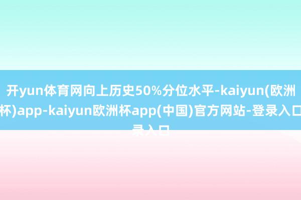 开yun体育网向上历史50%分位水平-kaiyun(欧洲杯)app-kaiyun欧洲杯app(中国)官方网站-登录入口