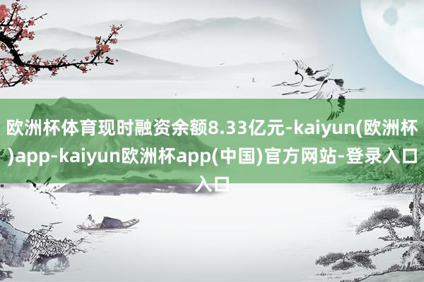 欧洲杯体育现时融资余额8.33亿元-kaiyun(欧洲杯)app-kaiyun欧洲杯app(中国)官方网站-登录入口