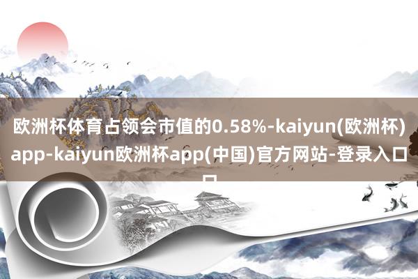 欧洲杯体育占领会市值的0.58%-kaiyun(欧洲杯)app-kaiyun欧洲杯app(中国)官方网站-登录入口