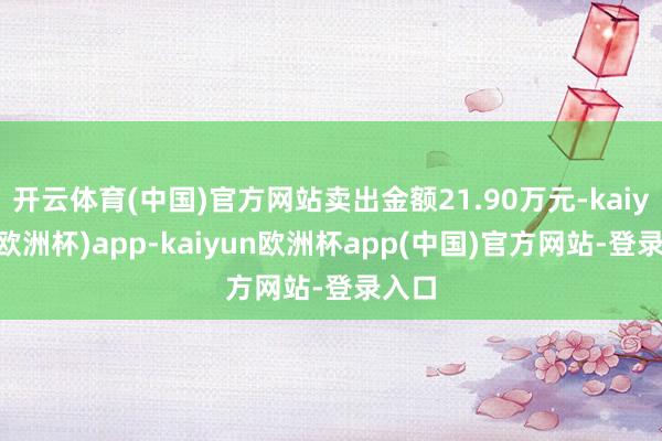 开云体育(中国)官方网站卖出金额21.90万元-kaiyun(欧洲杯)app-kaiyun欧洲杯app(中国)官方网站-登录入口