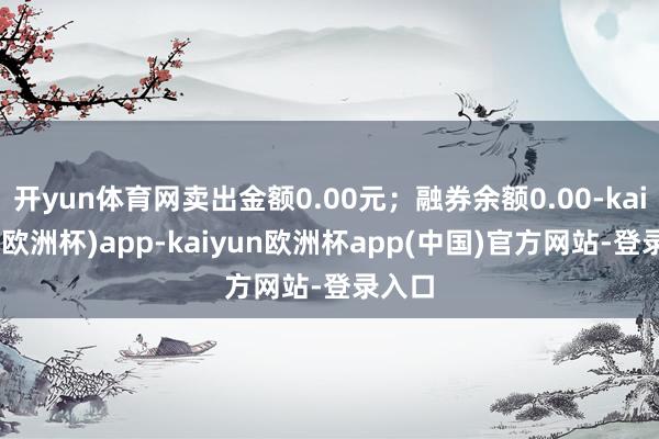 开yun体育网卖出金额0.00元；融券余额0.00-kaiyun(欧洲杯)app-kaiyun欧洲杯app(中国)官方网站-登录入口