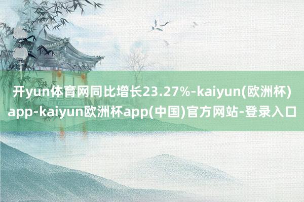 开yun体育网同比增长23.27%-kaiyun(欧洲杯)app-kaiyun欧洲杯app(中国)官方网站-登录入口