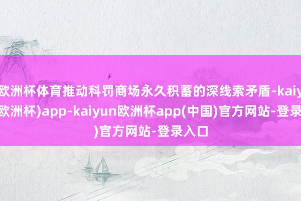 欧洲杯体育推动科罚商场永久积蓄的深线索矛盾-kaiyun(欧洲杯)app-kaiyun欧洲杯app(中国)官方网站-登录入口