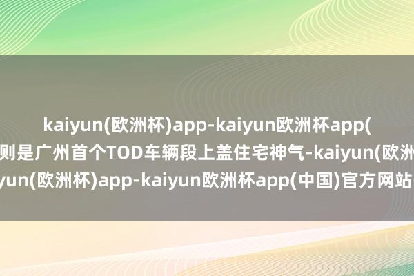 kaiyun(欧洲杯)app-kaiyun欧洲杯app(中国)官方网站-登录入口则是广州首个TOD车辆段上盖住宅神气-kaiyun(欧洲杯)app-kaiyun欧洲杯app(中国)官方网站-登录入口