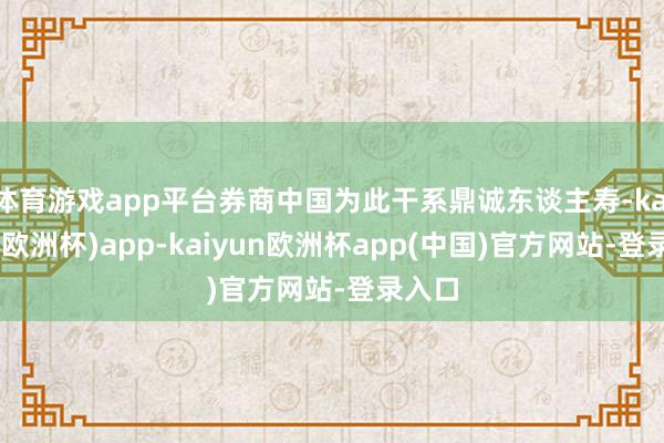 体育游戏app平台券商中国为此干系鼎诚东谈主寿-kaiyun(欧洲杯)app-kaiyun欧洲杯app(中国)官方网站-登录入口