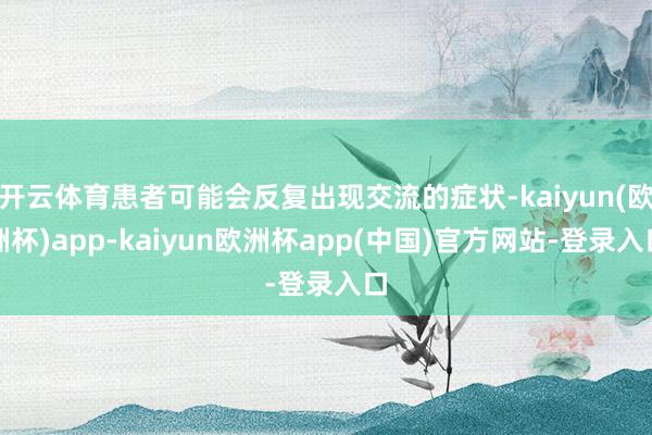 开云体育患者可能会反复出现交流的症状-kaiyun(欧洲杯)app-kaiyun欧洲杯app(中国)官方网站-登录入口