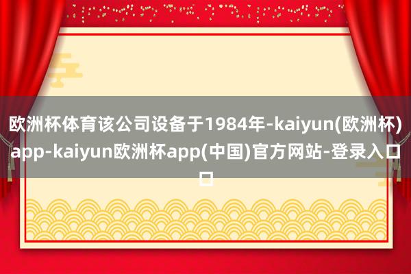 欧洲杯体育该公司设备于1984年-kaiyun(欧洲杯)app-kaiyun欧洲杯app(中国)官方网站-登录入口