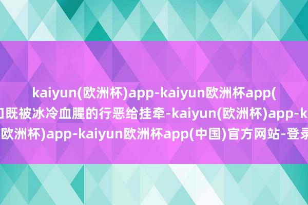 kaiyun(欧洲杯)app-kaiyun欧洲杯app(中国)官方网站-登录入口既被冰冷血腥的行恶给挂牵-kaiyun(欧洲杯)app-kaiyun欧洲杯app(中国)官方网站-登录入口