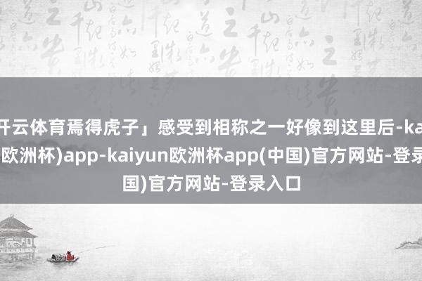 开云体育焉得虎子」感受到相称之一好像到这里后-kaiyun(欧洲杯)app-kaiyun欧洲杯app(中国)官方网站-登录入口