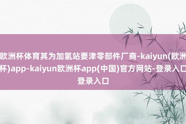 欧洲杯体育其为加氢站要津零部件厂商-kaiyun(欧洲杯)app-kaiyun欧洲杯app(中国)官方网站-登录入口