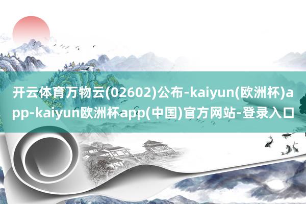 开云体育万物云(02602)公布-kaiyun(欧洲杯)app-kaiyun欧洲杯app(中国)官方网站-登录入口