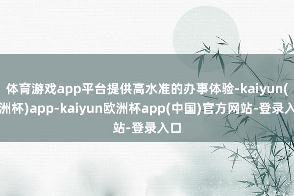 体育游戏app平台提供高水准的办事体验-kaiyun(欧洲杯)app-kaiyun欧洲杯app(中国)官方网站-登录入口