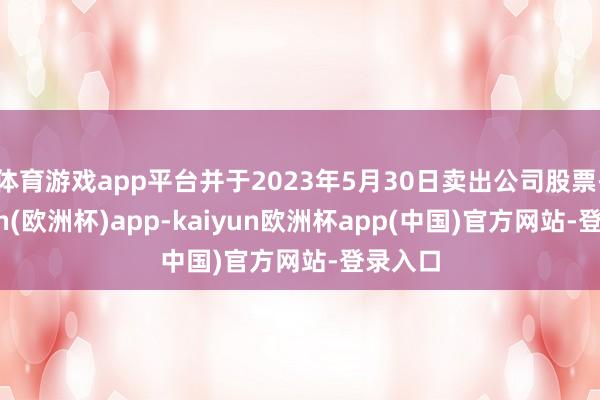 体育游戏app平台并于2023年5月30日卖出公司股票-kaiyun(欧洲杯)app-kaiyun欧洲杯app(中国)官方网站-登录入口