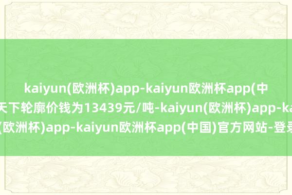 kaiyun(欧洲杯)app-kaiyun欧洲杯app(中国)官方网站-登录入口天下轮廓价钱为13439元/吨-kaiyun(欧洲杯)app-kaiyun欧洲杯app(中国)官方网站-登录入口