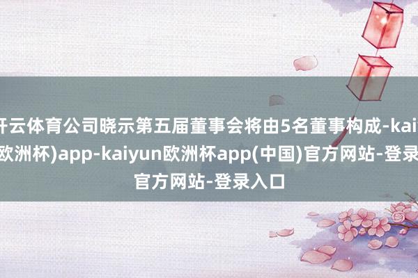 开云体育公司晓示第五届董事会将由5名董事构成-kaiyun(欧洲杯)app-kaiyun欧洲杯app(中国)官方网站-登录入口