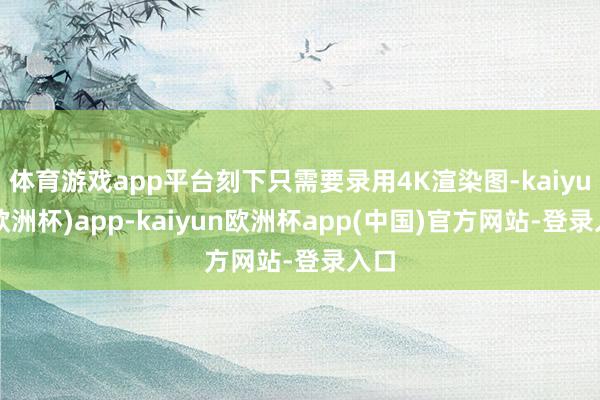 体育游戏app平台刻下只需要录用4K渲染图-kaiyun(欧洲杯)app-kaiyun欧洲杯app(中国)官方网站-登录入口