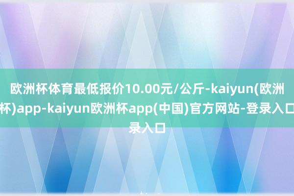 欧洲杯体育最低报价10.00元/公斤-kaiyun(欧洲杯)app-kaiyun欧洲杯app(中国)官方网站-登录入口