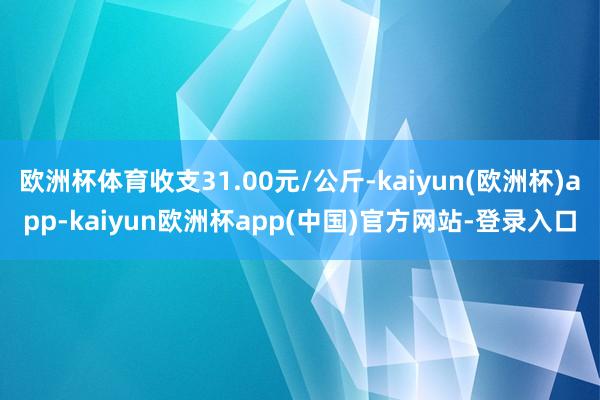 欧洲杯体育收支31.00元/公斤-kaiyun(欧洲杯)app-kaiyun欧洲杯app(中国)官方网站-登录入口