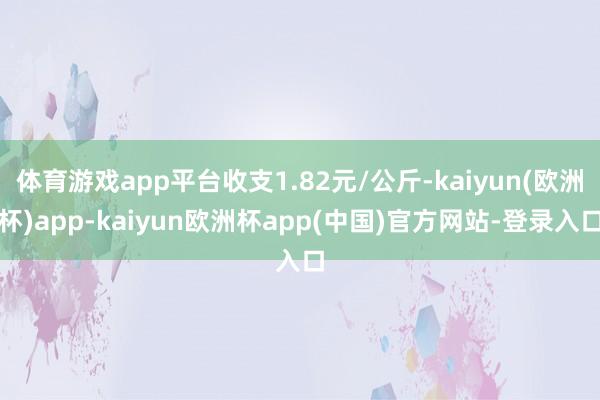 体育游戏app平台收支1.82元/公斤-kaiyun(欧洲杯)app-kaiyun欧洲杯app(中国)官方网站-登录入口