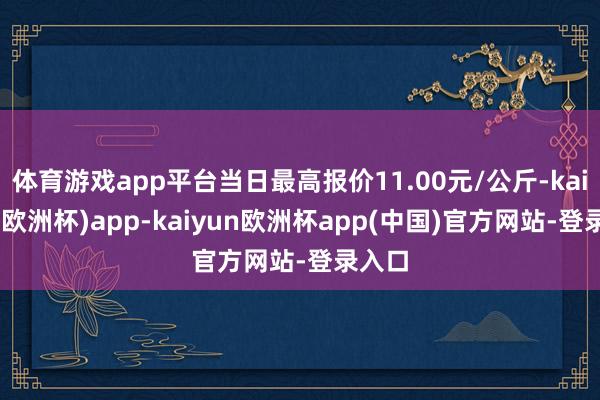 体育游戏app平台当日最高报价11.00元/公斤-kaiyun(欧洲杯)app-kaiyun欧洲杯app(中国)官方网站-登录入口