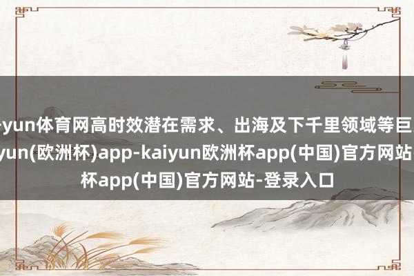 开yun体育网高时效潜在需求、出海及下千里领域等巨大市集-kaiyun(欧洲杯)app-kaiyun欧洲杯app(中国)官方网站-登录入口