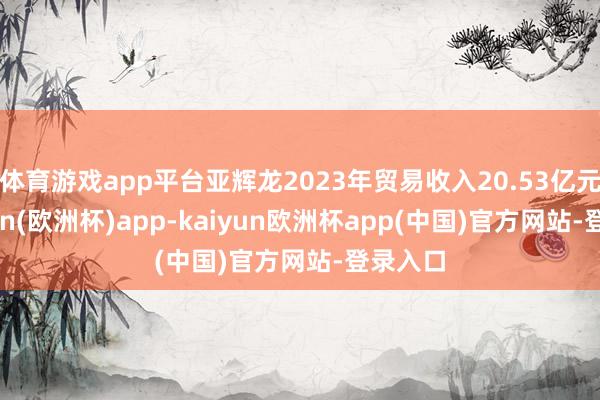 体育游戏app平台亚辉龙2023年贸易收入20.53亿元-kaiyun(欧洲杯)app-kaiyun欧洲杯app(中国)官方网站-登录入口