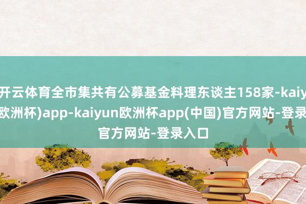 开云体育全市集共有公募基金料理东谈主158家-kaiyun(欧洲杯)app-kaiyun欧洲杯app(中国)官方网站-登录入口