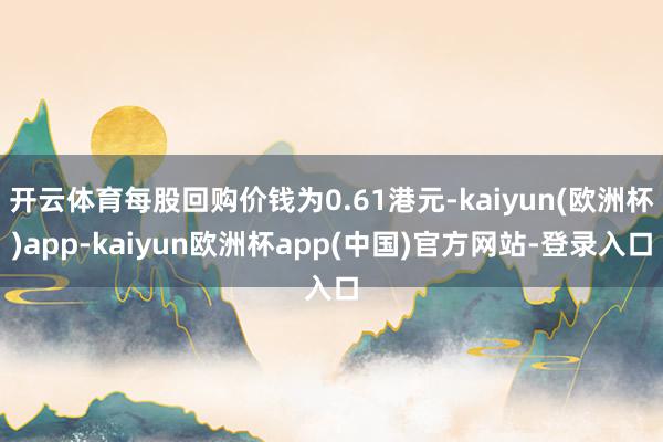 开云体育每股回购价钱为0.61港元-kaiyun(欧洲杯)app-kaiyun欧洲杯app(中国)官方网站-登录入口