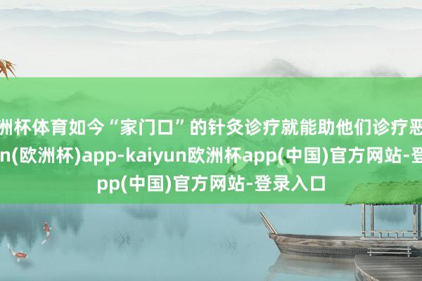 欧洲杯体育如今“家门口”的针灸诊疗就能助他们诊疗恶疾-kaiyun(欧洲杯)app-kaiyun欧洲杯app(中国)官方网站-登录入口