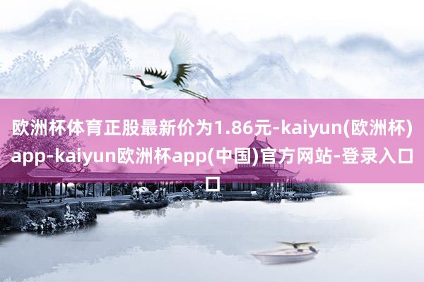 欧洲杯体育正股最新价为1.86元-kaiyun(欧洲杯)app-kaiyun欧洲杯app(中国)官方网站-登录入口