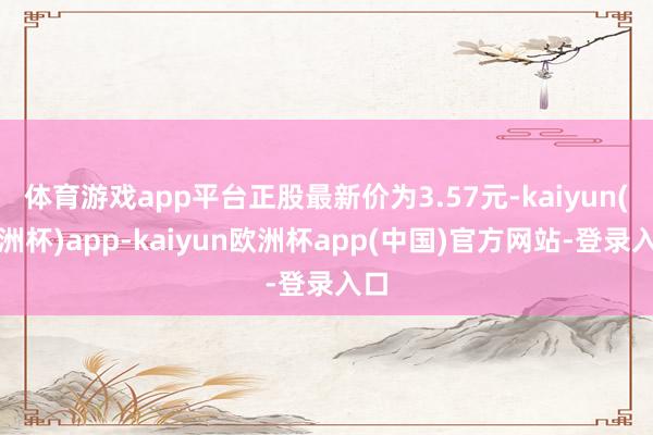 体育游戏app平台正股最新价为3.57元-kaiyun(欧洲杯)app-kaiyun欧洲杯app(中国)官方网站-登录入口