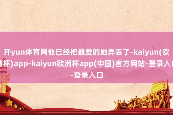 开yun体育网他已经把最爱的她弄丢了-kaiyun(欧洲杯)app-kaiyun欧洲杯app(中国)官方网站-登录入口