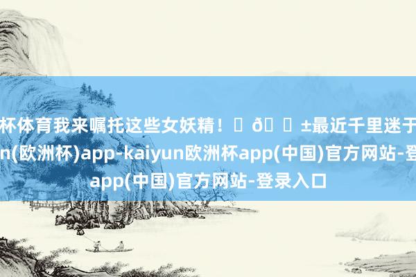 欧洲杯体育我来嘱托这些女妖精！	📱最近千里迷于追剧-kaiyun(欧洲杯)app-kaiyun欧洲杯app(中国)官方网站-登录入口