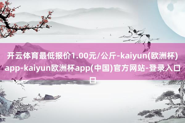 开云体育最低报价1.00元/公斤-kaiyun(欧洲杯)app-kaiyun欧洲杯app(中国)官方网站-登录入口