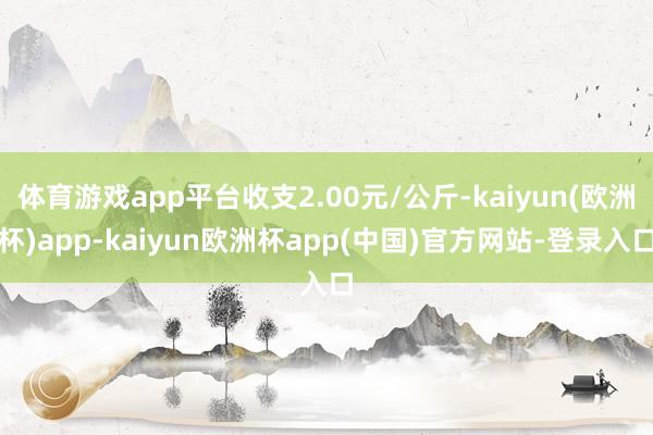 体育游戏app平台收支2.00元/公斤-kaiyun(欧洲杯)app-kaiyun欧洲杯app(中国)官方网站-登录入口