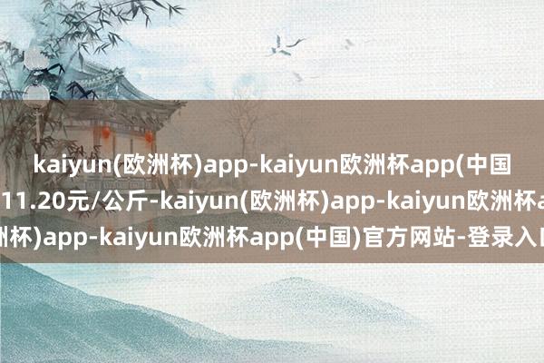 kaiyun(欧洲杯)app-kaiyun欧洲杯app(中国)官方网站-登录入口收支11.20元/公斤-kaiyun(欧洲杯)app-kaiyun欧洲杯app(中国)官方网站-登录入口